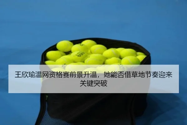 王欣瑜温网资格赛前景升温，她能否借草地节奏迎来关键突破